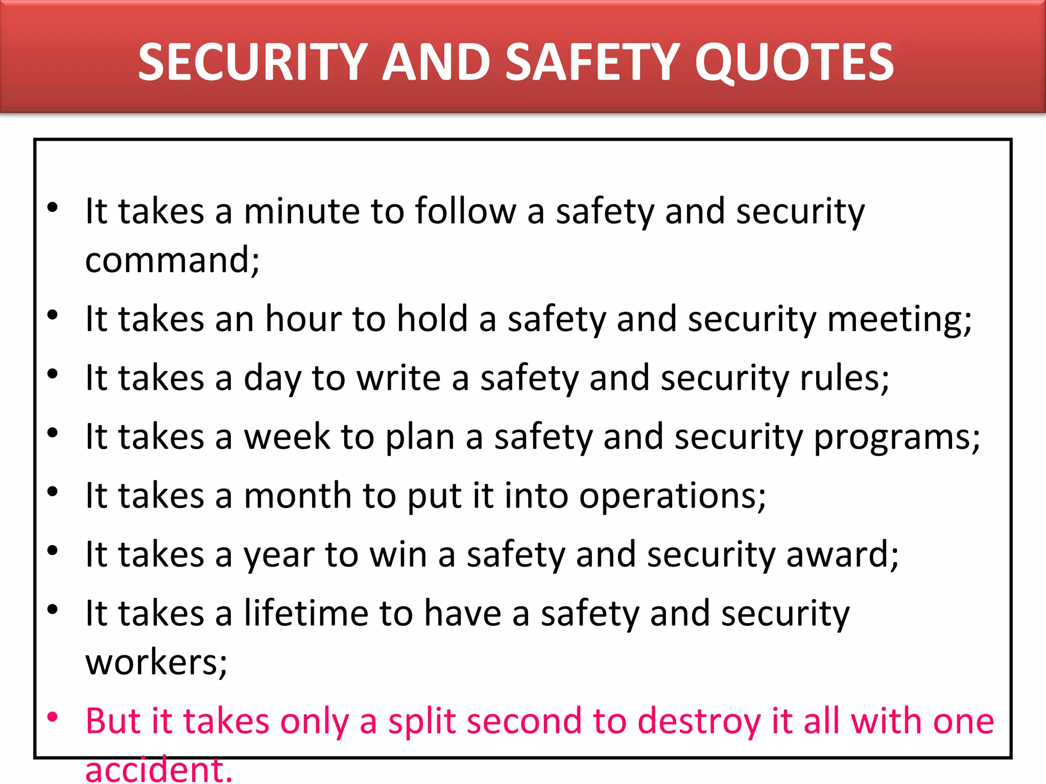 • It takes a minute to follow a safety and security
command;
• It takes an hour to hold a safety and security meeting;
• It takes a day to write a safety and security rules;
• It takes a week to plan a safety and security programs;
• It takes a month to put it into operations;
• It takes a year to win a safety and security award;
• It takes a lifetime to have a safety and security
workers;
• But it takes only a split second to destroy it all with one
accident.
SECURITY AND SAFETY QUOTES
 