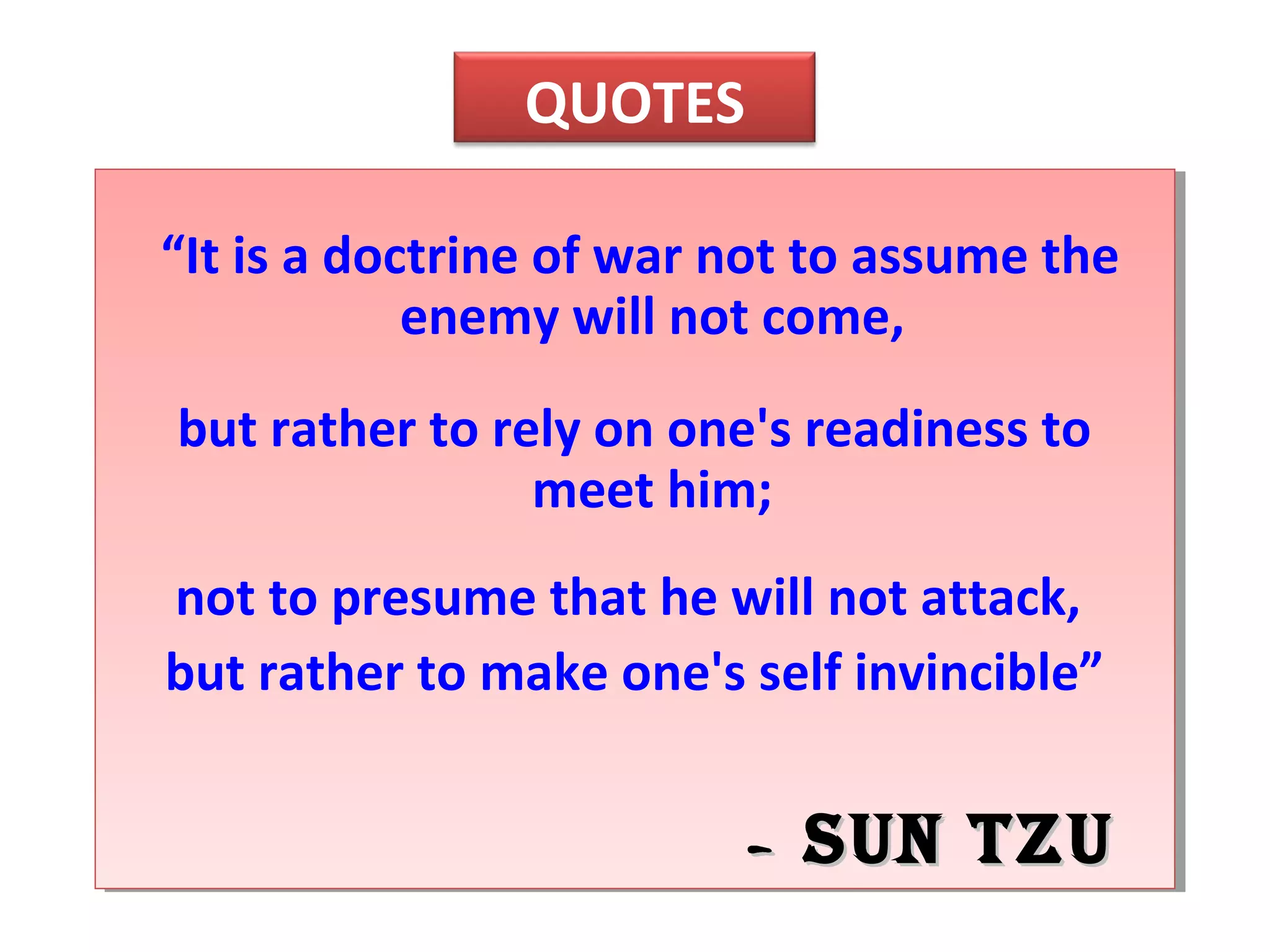 “It is a doctrine of war not to assume the
enemy will not come,
but rather to rely on one's readiness to
meet him;
not to presume that he will not attack,
but rather to make one's self invincible”
-- Sun TzuSun Tzu
QUOTES
 