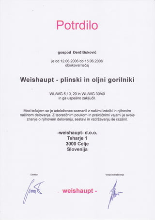 Potrdilo
gospod Derd Bukovié
je od 12.A6.2A06 do 15.06.2006
obiskoval teöaj
llVeishaupt - plinski in oljni gorilniki
WLM/G 5,10,20 in WL A/G 30/40
in ga uspeéno zakljuóil.
Med teöajem se je udele2enec seznanil z nasimi izdelki in njihovim
naÖinom delovanja. Z teoretiÖnim poukom in praktiönimi vajamije svoje
znanje o njihovem delovanju, sestavi in vzdÉevanju5e raz5iril'
-weishaupt- d.o.o.
Teharje 1
3000 Gelje
$lovenija
Vodja izobraievanja
tr - weishaupt - ,
 