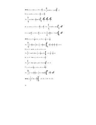 12
1032. а) y sin x, y 0, x ;
2
π
= = =
2
2
0
0
S sin xdx cosx 1.
π
π
= = − =∫
б) y cos2x, y 0, x - , x ;
6 3
π π
= = = =
3
3
6
6
1 3 3 3
S cos2xdx sin 2x .
2 4 4 2
π
π
π
−π
−
= = = + =∫
в) y cosx, y 0, x - , x ;
4 4
π π
= = = =
4
4
4
4
S cosxdx sin x 2.
π
π
π
−π
−
= = =∫
г)
x
y sin , y 0, x , x ;
2 2
π
= = = = π
22
x x
S sin dx 2cos 2.
2 2
ππ
ππ
= = − =∫
1033. а)
1
y 1 cosx, y 0, x - , x ;
2 2 2
π π
= + = = =
2 2
22
1 1 1 1
S 1 cosx dx x sin x 1
2 2 2 2 2 2
π π
ππ −−
π π⎛ ⎞ ⎛ ⎞
= + = + = + + + = π +∫ ⎜ ⎟ ⎜ ⎟
⎝ ⎠ ⎝ ⎠
б) y 1 sin 2x, y 0, x 0, x ;= − = = = π
( )
0 0
1 1 1
S 1 sin 2x dx x cos2x .
2 2 2
ππ ⎛ ⎞
= − = + = π + − = π∫ ⎜ ⎟
⎝ ⎠
в) y 2 2sin x, y 0, x 0, x ;
2
π
= − = = =
( ) ( )
2
2
0
0
S 2 2sin x dx 2x 2cosx 2.
π
π
= − = + = π −∫
г)
x 2
y 2 cos , y 0, x 0, x ;
2 3
π
= + = = =
2 2
3 3
0 0
x x 4
S 2 cos dx 2x 2sin 3.
2 2 3
π π
π⎛ ⎞ ⎛ ⎞
= + = + = +∫ ⎜ ⎟ ⎜ ⎟
⎝ ⎠ ⎝ ⎠
1034. а) 4
4
x
dxx
2
0
42
0
3
==∫ ; 12482S =−⋅= .
 
