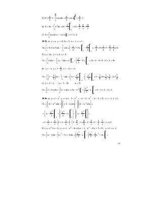 13
б)
2
2
0
0
S 1 sin xdx cosx 1.
2 2 2
π
π
π π π
= ⋅ − = + = −∫
в)
232
2
2 2
x 8 8 32
S 16 x dx 16 16 .
3 3 3 3− −
= − = − = − − =∫
г) 0
0
S sin xdx cosx 1 1 2.
π
π
= = − = + =∫
1035. а) y x, y -0,5x 5, x -1, x 3;= = + = =
33 23 3
2
1 1 1 1
1 x 9 1 9 1
S= ( 0,5x+5)dx xdx= x +5x = +15+ +5 + =14.
4 2 4 4 2 2− − − −
⎛ ⎞
− − − − − −∫ ∫ ⎜ ⎟
⎝ ⎠
б) y 2x, y x-2, x 4;= = =
4
24 4 42
22 2
2
x
S 2xdx (x 2)dx x 2x 16 4 8 8 2 4 18.
2−− −
−
⎛ ⎞
= − − = − − = − − + + + =⎜ ⎟∫ ∫ ⎜ ⎟
⎝ ⎠
в)
x
y x, y 3 , x 2, x 1;
4
= − = − = − =
1 1
2 21 1
2 2
2 2
x x x 1 1 1 7
S 3 dx xdx 3x =3 +6+ + 2=7 .
4 8 2 8 2 2 8− −
− −
⎛ ⎞ ⎛ ⎞⎛ ⎞
= − − − = − − − − −⎜ ⎟ ⎜ ⎟∫ ∫⎜ ⎟ ⎜ ⎟ ⎜ ⎟⎝ ⎠ ⎝ ⎠ ⎝ ⎠
г) 0xx23yx1y =−=−=
2
22 2 22
00 0
0
x
S (3 2x)dx (1 x)dx (3x x ) x 6 4 2 2 2
2
⎛ ⎞
= − − − = − + − = − + − =⎜ ⎟∫ ∫ ⎜ ⎟
⎝ ⎠
1036. а) 2
y 1 x , y -x-1;= − = 1xx1 2
−−=− ; 02xx2
=−− ; x 1, x 2;= − =
=−−−−+−= ∫∫∫
−−
2
1
2
2
1
1
1
2
dx)x1(dx)x1(dx)x1(S
=
⎟
⎟
⎠
⎞
⎜
⎜
⎝
⎛
−−
⎟
⎟
⎠
⎞
⎜
⎜
⎝
⎛
++
⎟
⎟
⎠
⎞
⎜
⎜
⎝
⎛
−=
−−
2
1
3
2
1
2
1
1
3
3
x
xx
2
x
3
x
x
1 1 1 8 1 2 1 7
1 1 2 2 1 2 1 2 5 1 4,5.
3 3 2 3 3 3 2 3
= − + − + + − + − − − + = − + − − + =
б) 2
y x -3x 2, y x-1;= + = 2
x 3x+2=x 1− − ; 03x4x2
=+− ; x 3, x 1;= =
3 3
2 33 3
2 2
1 1
1 1
x x 3
S (x 1)dx (x 3x 2)dx x x 2x
2 3 2
⎛ ⎞ ⎛ ⎞
= − − − + = − − − + =⎜ ⎟ ⎜ ⎟∫ ∫ ⎜ ⎟ ⎜ ⎟
⎝ ⎠ ⎝ ⎠
 