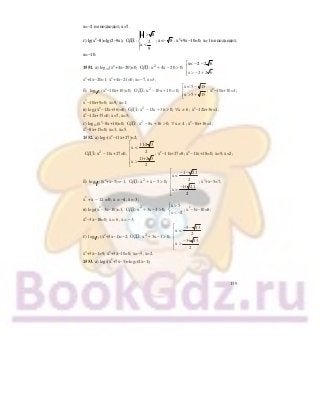 139
х=−2 не подходит; х=7.
г) lg(x2
−8)=lg(2−9x);
x 8
ОДЗ: 2
x
9
⎧ >
⎪
⎨
<⎪
⎩
; х<− 8 ; х2
+9х−10=0; х=1 не подходит,
х=−10.
1551. а) log0,1(х2
+4х−20)=0; 2 x< 2 2 6
ОДЗ: x 4x 20 0;
x 2 2 6
⎡ − −
+ − > ⎢
> − +⎢⎣
х2
+4х−20=1; х2
+4х−21=0; х=−7, х=3;
б) 1 3log (х2
−10х+10)=0; 2 x < 5 15
ОДЗ: x 10x 10 0;
x 5 15
⎡ −
− + = ⎢
> +⎢⎣
; х2
−10х+10=1;
х2
−10х+9=0; х=9, х=1;
в) log7(х2
−12х+36)=0; 2
ОДЗ: x 12x 36 0; x 6− + > ∀ ≠ ; х2
−12х+36=1;
х2
−12х+35=0; х=7, х=5;
г) log12(х2
−8х+16)=0; 2
ОДЗ: x 8x 16 0; x 4− + > ∀ ≠ ; х2
−8х+16=1;
х2
−8х+15=0; х=3, х=5.
1552. а) log3(х2
−11х+27)=2;
2
11-2 3
x <
2ОДЗ: x 11x+27=0;
11+2 3
x
2
⎡
⎢
⎢−
⎢
>⎢
⎣
; х2
−11х+27=9; х2
−11х+18=0; х=9, х=2;
б) 1 7log (х2
+х−5)=−1; 2
1 21
x <
2ОДЗ: x x 5 0;
1+ 21
x
2
⎡ − −
⎢
⎢+ − >
⎢ −
>⎢
⎣
; х2
+х−5=7;
х2
+ х − 12 = 0; х = −4, х = 3;
в) log2(х2
−3х−10)=3; 2 x 5
ОДЗ : x 3x 1 0;
x 2
>⎧
+ − > ⎨
< −⎩
; х2
−3х−10=8;
х2
−3х−18=0; х = 6, х = −3;
г) 1 3log (х2
+3х−1)=−2; 2
3 13
x <
2ОДЗ: x 3x 1 0;
3+ 13
x
2
⎡ − −
⎢
⎢+ − >
⎢ −
>⎢
⎣
х2
+3х−1=9; х2
+3х−10=0; х=−5, х=2.
1553. а) log2(х2
+7х−5)=log2(4х−1);
 