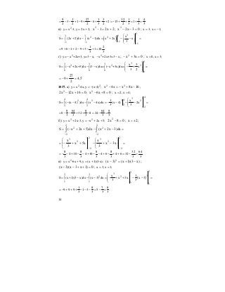 14
9 1 27 1 3 32 1 1 4
3 1 9 6 2 15 1 .
2 2 2 3 2 2 3 3 3
= − − + − + − + − + = − + + = + =
в) 2
y x -1, y 2x 2;= = + 2x21x2
+=− ; 03x2x2
=−− ; x 3, x 1;= = −
( )
3
33 3 3
2 2
11 1
1
x
S (2x 2)dx (x 1)dx x 2x x
3−− −
−
⎛ ⎞
= + − − = + − − =⎜ ⎟∫ ∫ ⎜ ⎟
⎝ ⎠
1 2
9 6 1 2 9 3 1 10 .
3 3
= + − + − + − + =
г) 2
y= x +2x+3, y=3 x;− − 2
x +2x+3=3 x− − ; 0x3x2
=+− ; x 0, x 3;= =
3
33 3 3
2 2 2
0 0 0
0
x 3
S ( x +2x+3)dx (3 x)dx= ( x +3x)dx= + x =
3 2
⎛ ⎞
= − − − − −⎜ ⎟∫ ∫ ∫ ⎜ ⎟
⎝ ⎠
5,4
2
27
9 =+−=
1037. а) 2 2
y x -4x, y (x-4) ;= = − 16x8xx4x 22
−+−=− ;
016x12x2 2
=+− ; 08x6x2
=+− ; x 2, x 4;= =
4
34 4 42 2 3 2
22 2
2
1 x
S ( (x 4) )dx (x 4x)dx (x 4) 2x
3 3
⎛ ⎞
= − − − − = − − − − =⎜ ⎟∫ ∫ ⎜ ⎟
⎝ ⎠
8 64 8 64 8
0 32 8 24 .
3 3 3 3 3
= − − + + − = − =
б) 2 2
y x 2x-3, y x 2x 5;= + = − + + 08x2 2
=− ; 2x ±= ;
=−+−++−= ∫∫
−−
2
2
2
2
2
2
dx)3x2x(dx)5x2x(S
=
⎟
⎟
⎠
⎞
⎜
⎜
⎝
⎛
−+−
⎟
⎟
⎠
⎞
⎜
⎜
⎝
⎛
++−=
−−
2
2
2
3
2
2
2
3
x3x
3
x
x5x
3
x
8 8 8 8 32 64
4 10 4 10 4 6 4 6 32 .
3 3 3 3 3 3
= − − + − − + − − + − + + = − =
в) 2
y x -6x 9, y (x 1)(3-x);= + = + )x3)(1x()3x( 2
−+=− ;
0)1x3x)(3x( =++−− ; x 3, x 1;= =
( )
33
33 3
32 2
1 1
1 1
x 1
S (x 1)(3 x)dx (x 3) dx x 3x x 3
3 3
⎛ ⎞
= + − − − = − + + − − =⎜ ⎟∫ ∫ ⎜ ⎟
⎝ ⎠
1 8 7 8
9 9 9 1 3 5 .
3 3 3 3
= − + + + − − − = − =
 