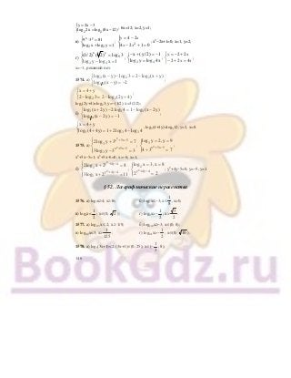 146
{ 2 2
y 2x 3
log 2x log (8x 12)
= −
= −
; 6х=12; х=2, у=1;
в)
x y
2 2
9 3 81
log x log y 1
⎧ ⋅ =
⎨
+ =⎩
;
y x
x x
= −
− + =
⎧
⎨
⎪
⎩⎪
4 2
4 2 1 02
; х2
−2х+1=0; х=1, у=2;
г)
x y
9
4 4
(1/ 2) ( 2) log 3
log y log x 1
⎧ =
⎨
− =⎩
;
4 4
x (y / 2) 1
log y log 4x
− + = −⎧
⎨ =⎩
;
y x
x x
= − +
− + =
⎧
⎨
⎩
2 2
2 2 4
;
х=−1, решений нет.
1574. а)
2 2 2
1 2
log (x y) log 3 2 log (x y)
log (x y) 2
− − = − +⎧
⎨ − = −⎩
;
2 2
x 4 y
2 log 3 2 log (2y 4)
= +⎧
⎨ − = − +⎩
;
log2(2у+4)=log23; у=−(1/2), х=3(1/2);
б)
3 3 3
1 4
log (x 2y) 2log 4 1 log (x 2y)
log (x 2y) 1
+ − = − −⎧
⎨ − = −⎩
;
3 3 3
x 4 y
log (4 4y) 1 2log 4 log 4
= +⎧
⎨ + = + −⎩
; log3(4+4у)=log312; у=2, х=8.
1575. а)
2
2
x 5x 5
3
x 5x 5
3
2log y 3 7
3log y 3 3
+ −
+ −
⎧ + =⎪
⎨
⎪ − =⎩
; 2
3
x 5x 5
log y 2, y 9
4 3 7+ −
= =⎧⎪
⎨
+ =⎪⎩
;
х2
+5х−5=1; х2
+5х−6=0; х=−6; х=1;
б)
2
2
y 4y 4
2
y 4y 4
2
2log x 2 8
3log x 2 11
+ −
+ −
⎧ + =⎪
⎨
⎪ + =⎩
; 2
2
y 4y 4
log x 3, x 8
2 2+ −
= =⎧⎪
⎨
=⎪⎩
; у2
+4у−5=0; у=−5; у=1.
§ 52. Логарифмические неравенства
1576. а) log2х≥4; х≥16; б) log2х≤−3; х≤
1
8
, х>0;
в) log2х<
1
2
; х∈(0; 2 ); г) log2х>−
1
2
; х>
3
2
.
1577. а) log1/3х ≤ 2; х ≥ 1/9; б) log1/2х≥−3; х∈(0; 8);
в) log0,2х<3; х>
1
125
; г) log0,1х>−
1
2
; х∈(0; 10 ).
1578. а) log5(3х+1)<2; (3х+1)∈(0; 25); х∈(−
1
3
; 8);
 