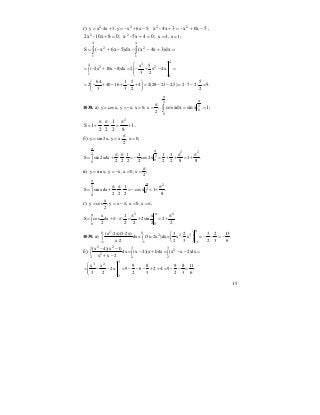 15
г) 2 2
y x -4x 3, y x 6x 5;= + = − + − 5x6x34x-x 22
−+−=+ ;
0810x-x2 2
=+ ; 045x-x2
=+ ; x 4, x 1;= =
=+−−−+−= ∫∫
4
1
2
4
1
2
dx)3x4x(dx)5x6x(S
4
34
2 2
1
1
x 5
( 2x 10x 8)dx 2 x 4x
3 2
⎛ ⎞
= − + − = − + − =⎜ ⎟∫ ⎜ ⎟
⎝ ⎠
64 1 5 5
2 40 16 4 2(28 21 2,5) 2 7 2 9.
3 3 2 2
⎛ ⎞
= − + − + − + = − − = ⋅ − ⋅ =⎜ ⎟
⎝ ⎠
1038. а) y cosx, y x, x 0; x ;
2
π
= = − = = ∫
π
π
==
2
0
2
0
1xsinxdxcos ;
1
82
1
22
1S
2
+
π
=⋅
π
⋅
π
+= .
б) y sin2x, y x- , x 0;
2
π
= = =
2 22
2
0
0
1 1 1 1
S sin2xdx cos2x 1 .
2 2 2 2 2 2 8 8
π
π
π π π π
= + ⋅ ⋅ = − = + + = +∫
в) y sin x, y x, x 0, x ;
2
π
= = − = =
22
2
0
0
1
S sin xdx cosx 1 .
2 2 2 8
π
π
π π π
= + ⋅ ⋅ = − = +∫
г)
x
y cos , y x , x 0, x ;
2
= = − π = = π
2 2
0 0
x 1 x
S cos dx 2sin 2 .
2 2 2 2 2
ππ π π
= + π⋅ π⋅ = + = +∫
1039. а)
020 0
2 2 3
1 1 1
(x -2x)(3-2x) 3 2 3 2 13
dx= (3x-2x )dx= x - x = .
x-2 2 3 2 3 6− − −
⎛ ⎞
− − = −∫ ∫ ⎜ ⎟
⎝ ⎠
б)
2 23 3 3
2
2
2 2 2
(x 4)(x 1)
dx (x 2)(x 1)dx (x x 2)dx
x x 2
− −
= − + = − − =∫ ∫ ∫
+ −
3
3 2
2
x x 9 8 9 8 11
2x 9 6 2 4 9 .
3 2 2 3 2 3 6
⎛ ⎞
= − − = − − − + + = − − =⎜ ⎟
⎜ ⎟
⎝ ⎠
 