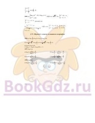 152
x 2
1
x
2
≤⎧
⎪
⎨
>⎪⎩
; х∈(
1
2
; 2].
1595. а)
2
0,1 0,1
x 1
log (x 12) log ( x)
2 1/8−
⎧ − < −⎪
⎨
>⎪⎩
; ОДЗ: х∈(− 12 ; 0);
2
x 12 x
x 1 3
⎧⎪ − > −
⎨
− > −⎪⎩
;
2
x x 12 0
x 2
⎧⎪ + − >
⎨
> −⎪⎩
, решений нет.
б)
2
x 5x 4
2
1 5 1 5
3 9
log (x 3) log 4x
− −⎧ <⎪
⎨
+ ≥⎪⎩
; ОДЗ: х>0;
2
2
x 5x 6 0
x 4x 3 0
⎧ − − <⎪
⎨
− + ≤⎪⎩
;
x ( 1;6)
x [1;3]
∈ −⎧
⎨
∈⎩
;
х∈[1; 3].
§ 53. Переход к новому основанию логарифма
1596. а) log2
1
3
+log49=−log23+log23=0;
б) 3
log 3 2 +log3
1
2
=2+ 3
log 2 + log3
1
2
=2;
в) log259−log53=0;
г) log164 − log48 = log4(2/8) = −1.
1597. log23=а;
а) log32=
2
1
log 3
=
1
a
; б) log3
1
2
=−
2
1
log 3
=−
1
a
;
в) log34=
2
2
log 3
=
2
a
; г) log3
1
4
=−
2
2
log 3
=−
2
a
.
1598. log52=b;
а) log225=
5
2
log 2
=
2
b
; б) log2
1
25
=−
5
2
log 2
=−
2
b
;
 
