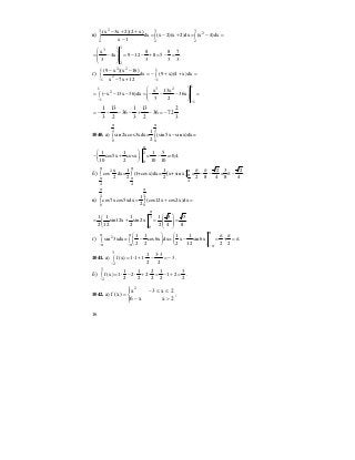 16
в)
23 3 3
2
2 2 2
(x 3x 2)(2 x)
dx (x 2)(x 2)dx (x 4)dx
x 1
− + +
= − + = − =∫ ∫ ∫
−
3
3
2
x 8 8 7
4x 9 12 8 5 .
3 3 3 3
⎛ ⎞
= − = − − + = − =⎜ ⎟
⎜ ⎟
⎝ ⎠
г)
2 21 1
2
1 1
(9 x )(x 16)
dx (9 x)(4 x)dx
x 7x 12− −
− −
= − + + =∫ ∫
− +
1
3 21
2
1
1
x 13x
( x 13x 36)dx 36x
3 2−
−
⎛ ⎞
= − − − = − − − =⎜ ⎟∫ ⎜ ⎟
⎝ ⎠
3
2
7236
2
13
3
1
36
2
13
3
1
−=−+−−−−=
1040. а)
2 2
0 0
1
sin 2xcos3xdx= (sin5x sin x)dx=
2
π π
−∫ ∫
2
0
1 1 1 5
cos5x cosx = =-0,4.
10 2 10 10
π
⎛ ⎞
− + −⎜ ⎟
⎝ ⎠
б) ( )2
4
4 4
x 1 1 2 3 2
cos dx= (1+cosx)dx= x+sin x = = .
2 2 2 2 8 4 8 4
π π π
π
π π
π π
− − π −∫ ∫
в)
3 3
0 0
1
cos7xcos5xdx (cos12x cos2x)dx
2
π π
= + =∫ ∫
3
0
1 1 1 1 3 3
sin12x sin 2x .
2 12 2 2 4 8
π
⎛ ⎞⎛ ⎞
= + = =⎜ ⎟⎜ ⎟ ⎜ ⎟⎝ ⎠ ⎝ ⎠
г) 2 1 1 1 1
sin 3xdx= cos6x dx= x sin6x + .
2 2 2 12 2 2
ππ π
−π −π −π
π π⎛ ⎞ ⎛ ⎞
− − = = π∫ ∫ ⎜ ⎟ ⎜ ⎟
⎝ ⎠ ⎝ ⎠
1041. а)
3
2
1 3 3
f (x) 1 1 1 3
2 2−
⋅
= ⋅ + ⋅ − = −∫ .
б)
3
2
1 1 2 1 3
f (x) 1 2 2 1 2
2 2 2 2 2−
= ⋅ − ⋅ + ⋅ = − + =∫ .
1042. а)
⎪⎩
⎪
⎨
⎧
>−
≤≤−
=
2xx6
2x3x
)x(f
2
;
 