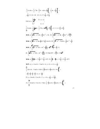 17
623 26 2 6
2
3 3 2 3 2
x x
f (x)dx x dx (6 x)dx 6x
3 2− − −
⎛ ⎞
= + − = + − =⎜ ⎟∫ ∫ ∫ ⎜ ⎟
⎝ ⎠
8 8 2
9 36 18 12 2 17 19 .
3 3 3
= + + − − + = + =
б)
⎪
⎩
⎪
⎨
⎧
>
≤<
=
1xx
1x0
x
1
)x(f
3
;
242 1 2 13
1
1 1 1 4 1
4 4
1 x 1 3
f (x)dx dx x dx 2 x 2 1 4 4 .
4 4 4x
= + = + = − + − =∫ ∫ ∫
1043. а) ∫ π=π=−
4
0
22
4r
4
1
dxx16 ; б) ∫
−
π
=π=−
0
5
22
4
25
r
4
1
dxx25 .
1044. а)
4
2 2
0
1 1
4x x dx= r = 4 =2
2 2
− π ⋅ π π∫ ; б) ∫
−
π
=π=−−
0
1
22
4
r
4
1
dxx2x .
1045. а) ∫ +
π
=⋅+⋅π=−
2
0
22
1
22
2
2
360
45
rdxx4 ;
б) ∫
−
+π=⋅+⋅π=−
4
4
22
316
3
32
60sin84
360
60
rdxx64 o
1046. а) 5,6
2
3
3
2
2
2dxx
3
2
=⋅+⋅=∫
−
; б) 5,8
2
4
4
2
1
1dx1x
5
0
=⋅+⋅=−∫ .
1047. а) y 2cos3x 3sin 2x 6, y 0, x 0, x ;
6
π
= − + = = =
6 6
0 0
2 3
(2cos3x 3sin2x 6)dx sin3x cos2x 6x
3 2
π π
⎛ ⎞
− + = + + =∫ ⎜ ⎟
⎝ ⎠
2 3 1 3 1
.
3 2 2 2 12
= + − − + π = π −
б)
5
y 2sin 4x 3cos2x 7, y 0, x , x ;
4 4
π π
= + + = = =
5 5
4 4
44
1 3
S (2sin 4x 3cos2x 7)dx cos4x sin 2x 7x
2 2
π π
ππ
⎛ ⎞
= + + = − + + =∫ ⎜ ⎟
⎝ ⎠
 