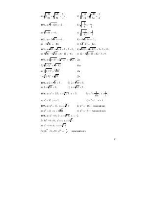 27
в)
3
5
81
625
81
58
7 44 == ; г)
2
3
32
243
32
19
7 55 == .
1071. а) 21287
−=− ; б)
2
1
8
13 −=− ;
в) 4643
−=− ; г)
2
1
32
15 −=− .
1072. а) 68124
−=− ; б) 126433
=−− ;
в) 101654
−=− ; г) 122743
−=− .
1073. а) 022832 35
=−=−+ ; б) 1055125625 34
=+=−− ;
в) 6126274163 34
−=−=− ; г) 9312125,0612 3 =−=− .
1074. а) 555 3
2727)3( −=−=− ; Да
б) 88 5
32)2( −=− Нет
в) 1010 2
49)7( =− Да
г) 33 2
25)5( =− Да
1075. а) 352 << ; б) 3192 3
<< ;
в) 3522 4
<< ; г) 5674 3
<< .
1076. а) 125x3
= ; 3
x 125;= 5x = ; б)
128
1
x7
= ;
2
1
x = ;
в) 32x5
= ; 2x = . г) 1x9
= ; 1x = .
1077. а) 17x4
= ; 4
17x ±= . б) 16x4
−= — решений нет.
в) 11x6
= ; 6
11x ±= . г) 3x8
−= — решений нет.
1078. а) 08x3
=+ ; 3
x 8;= − 2x −= .
б) 09x3 8
=− ; x8
= 3; 8
3x ±= .
в) 4
x 19 0− = ; 4
19x ±= .
г) 06x5 10
=+ ; 10 6
x ;
5
= − — решений нет.
 
