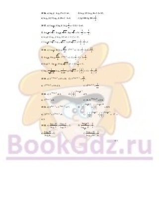 133
1516. а) log24 ⋅ log327=2⋅3=6; б) log5125:log416=3:2=3/2;
в) log0,50,25⋅log0,30,09=2 ⋅ 2=4; г) lg1000:lg100=
3
2
.
1517. а) 1 2log 4⋅log39: log4
1
4
=−2⋅2/(−1)=4;
б) 3
log 3 3 : 1 7log 49 ⋅log5 5 =3⋅(−
1
2
)=−
3
2
;
в) log381:log0,52⋅log5125=4: (−1)⋅3=−12;
г) 5
log 5 5 ⋅log0,3 0 3, :lg10 01, =3⋅
1
2
:
1
2
=3.
1518. а) 1 2log 16⋅log5
5
25
3
: 3log 2
3 =(−4)⋅(
1
3
−2):2=
10
3
;
б) 1 3log 9⋅log2
2
8
3
: 7log 2
7 =(−2)⋅(
1
3
−3) : 2=
8
3
;
в) log327: log1 2 4⋅log7 493
=3: (−2)⋅
2
3
=−1;
г) log6
1
6 216
log0,3
1
0 09,
⋅lg10 01, =−
4
3
⎛ ⎞
⎜ ⎟
⎝ ⎠
⋅(−2) ⋅
1
2
=
4
3
.
1519. а) 22 log 5
2 +
=4⋅5=20; б) 5log 16 1
5 −
=
16
5
;
в) 31 log 8
3 +
=3⋅8=24; г) 8log 3 2
8 −
=
3
64
.
1520. а) 23log 4
2 =64; б)
1 22log 7
1
2
⎛ ⎞
⎜ ⎟
⎝ ⎠
=49;
в) 52log 3
5 =9; г) 0,33log 6
(0,3) =216.
1521. а) 2log 3
8 = 23log 3
2 =27; б)
1 3log 13
1
9
⎛ ⎞
⎜ ⎟
⎝ ⎠
=
1 3log 169
1
3
⎛ ⎞
⎜ ⎟
⎝ ⎠
=169;
в) 5log 3
25 = 52log 3
5 =9; г)
1 2log 5
1
16
⎛ ⎞
⎜ ⎟
⎝ ⎠
=
1 24log 5
1
2
⎛ ⎞
⎜ ⎟
⎝ ⎠
= 54
=
625.
1522. а) 7 7
7 7
log 25 2log 5
2
log 5 log 5
= = ; б)
1 2
1 2log 9
log 27
=
2
3
;
в) 4
4
log 36
log 6
=2; г) 0,3
0,3
log 32
log 64
=
5
6
.
 