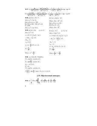 8
1017. а)
2 2
2 2 2 2 2 2
dx sin x+cos x 1 1
= dx= + dx=tgx-ctgx+C
sin xcos x sin xcos x cos x sin x
⎛ ⎞
∫ ∫ ∫⎜ ⎟
⎝ ⎠
.
б)
2 2
2 2 2 2 2 2
cos2xdx cos x sin x 1 1
dx dx -ctgx tgx+C
sin xcos x sin xcos x sin x cos x
− ⎛ ⎞
= = − = −∫ ∫ ∫⎜ ⎟
⎝ ⎠
.
1018. а) 3x2)x(f += ;
2
F(x) x 3x C= + + ;
f(x) = 0 ⇔ x = –3/2;
F(–3/2) = 9/4 – 9/2 + C = 0;
C = 9/4;
2
F(x) x 3x 9/ 4= + + .
б) ( )3
f(x) 12 3x 1= − ;
( ) C1x3)x(F 4
+−= ;
f(x) = 0 ⇔ x = 1/3;
F(1/3) = 0C = ;
( )4
1x3)x(F −= .
1019. а) f (x) 2x, y x 2,= = +
2
F(x) x C= + ;
2
0 0 0y x C 2x (x x )= + + − =
Cxxx2 2
00 +−= ;
1x2 0 = ;
0x 1/ 2= ;
2xC
4
1
xy +=+−= ;
4
9
C = ;
4
9
x)x(F 2
+= .
б) 3
f (x) 3x , y 3x 2;= = +
4
F(x) 3/ 4x C= + ;
4 3
0 0 0y 3/ 4x C 3x (x x )= + + − =
Cx
4
1
2xx3 4
0
3
0 +−= ;
3x3 3
0 = ;
1x0 = ;
y 3x (9/ 4) C 3x 2= − + = + ;
4
17
C = ;
4
17
x
4
3
)x(F 4
+= .
1020. x6sin6x3cos3y += ;
Cx6cosx3sinY +−= ;
C3cos
2
3
sin6 +π−
π
= ;
C116 ++−= ;
6C = ;
6x6cosx3sinY +−= ;
86116cos
2
sin
6
Y =++=+π−
π
=⎟
⎠
⎞
⎜
⎝
⎛ π
;
§ 38. Определенный интеграл
1021. а)
141
3
22
33
x 1 16 1 4 65
x dx
4 4 81 4 4 81 324
−−
= = − = − =∫
⋅
.
 