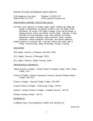 1
RESUME OF JAMES RICHARDSON (RICK) SPROUSE
5340 Springhouse Farm Road Telephone: (336)529-1232
Winston-Salem NC 27107 E-Mail: jrsprouse57@yahoo.com
EMPLOYMENT HISTORY AND FUTURE GOALS
Over thirty years’ experience in teaching college English, including the editing and
grading of undergraduate and graduate academic essays, the editing of PhD
dissertations, the scoring of AP English Language essays, and the teaching of
business/technical writing and academic research writing. Experience in using
MS Office for course preparation, using on-line platforms for teaching
(Blackboard, Populi), conducting student advisement, faculty committee
participation, student organization sponsorship, and academic publication.
Seeking temporary or permanent, full- or part-time positions that require skills in
writing, word processing, editing, proofreading, teaching, or tutoring.
EDUCATION
PhD, English, University of Tennessee, Knoxville (1989).
M.A., English, University of Mississippi (1983).
B.A., English, Tennessee Temple University (1980).
PROFESSIONAL EXPERIENCE
Adjunct Instructor of English: Forsyth Technical Community College, 2008- ; Welch
College, 2013- .
Professor of English: Piedmont International University (formerly Piedmont Baptist
College), 2007-2013.
Professor of English: Pensacola Christian College, 1994-2007.
Assistant Professor of English: North Georgia College, 1990-94.
Instructor / Assistant Professor of English: Campbell University, 1987-90.
Graduate Teaching Assistant: 1981-87.
REFERENCES
Confidential letters of recommendation available from Interfolio.com.
JUNE 2015
 
