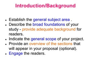 Introduction/Background
● Establish the general subject area .
● Describe the broad foundations of your
study - provide adequate background for
readers.
● Indicate the general scope of your project.
● Provide an overview of the sections that
will appear in your proposal (optional).
● Engage the readers.
 