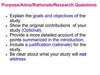Purpose/Aims/Rationale/Research Questions
● Explain the goals and objectives of the
study.
● Show the original contributions of your
study (Optional).
● Provide a more detailed account of the
points summarized in the introduction.
● Include a justification (rationale) for the
study.
● Be clear about what your study will not
address.
 