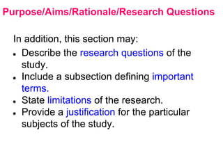 Purpose/Aims/Rationale/Research Questions
In addition, this section may:
● Describe the research questions of the
study.
● Include a subsection defining important
terms.
● State limitations of the research.
● Provide a justification for the particular
subjects of the study.
 
