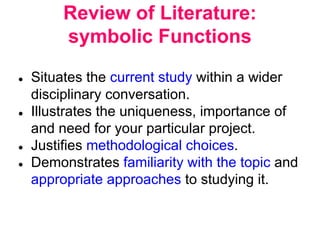 Review of Literature:
symbolic Functions
● Situates the current study within a wider
disciplinary conversation.
● Illustrates the uniqueness, importance of
and need for your particular project.
● Justifies methodological choices.
● Demonstrates familiarity with the topic and
appropriate approaches to studying it.
 