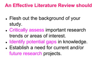 An Effective Literature Review should
● Flesh out the background of your
study.
● Critically assess important research
trends or areas of interest.
● Identify potential gaps in knowledge.
● Establish a need for current and/or
future research projects.
 