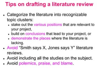 Tips on drafting a literature review
● Categorize the literature into recognizable
topic clusters:
● stake out the various positions that are relevant to
your project,
● build on conclusions that lead to your project, or
● demonstrate the places where the literature is
lacking.
● Avoid “Smith says X, Jones says Y” literature
reviews.
● Avoid including all the studies on the subject.
● Avoid polemics, praise, and blame.
 