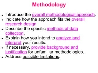 Methodology
● Introduce the overall methodological approach.
● Indicate how the approach fits the overall
research design.
● Describe the specific methods of data
collection.
● Explain how you intend to analyze and
interpret your results.
● If necessary, provide background and
justification for unfamiliar methodologies.
● Address possible limitations.
 