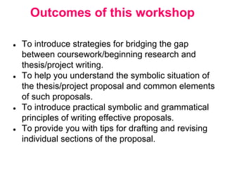 Outcomes of this workshop
● To introduce strategies for bridging the gap
between coursework/beginning research and
thesis/project writing.
● To help you understand the symbolic situation of
the thesis/project proposal and common elements
of such proposals.
● To introduce practical symbolic and grammatical
principles of writing effective proposals.
● To provide you with tips for drafting and revising
individual sections of the proposal.
 