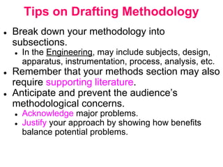 Tips on Drafting Methodology
● Break down your methodology into
subsections.
● In the Engineering, may include subjects, design,
apparatus, instrumentation, process, analysis, etc.
● Remember that your methods section may also
require supporting literature.
● Anticipate and prevent the audience’s
methodological concerns.
● Acknowledge major problems.
● Justify your approach by showing how benefits
balance potential problems.
 