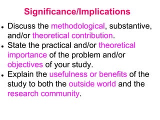 Significance/Implications
● Discuss the methodological, substantive,
and/or theoretical contribution.
● State the practical and/or theoretical
importance of the problem and/or
objectives of your study.
● Explain the usefulness or benefits of the
study to both the outside world and the
research community.
 