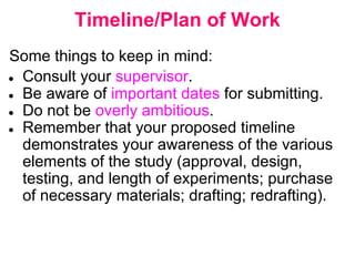 Timeline/Plan of Work
Some things to keep in mind:
● Consult your supervisor.
● Be aware of important dates for submitting.
● Do not be overly ambitious.
● Remember that your proposed timeline
demonstrates your awareness of the various
elements of the study (approval, design,
testing, and length of experiments; purchase
of necessary materials; drafting; redrafting).
 