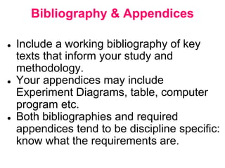 Bibliography & Appendices
● Include a working bibliography of key
texts that inform your study and
methodology.
● Your appendices may include
Experiment Diagrams, table, computer
program etc.
● Both bibliographies and required
appendices tend to be discipline specific:
know what the requirements are.
 