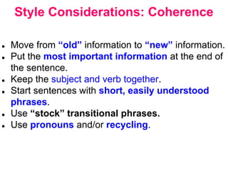 Style Considerations: Coherence
● Move from “old” information to “new” information.
● Put the most important information at the end of
the sentence.
● Keep the subject and verb together.
● Start sentences with short, easily understood
phrases.
● Use “stock” transitional phrases.
● Use pronouns and/or recycling.
 
