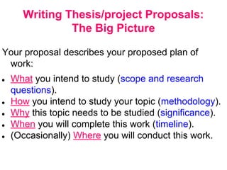 Writing Thesis/project Proposals:
The Big Picture
Your proposal describes your proposed plan of
work:
● What you intend to study (scope and research
questions).
● How you intend to study your topic (methodology).
● Why this topic needs to be studied (significance).
● When you will complete this work (timeline).
● (Occasionally) Where you will conduct this work.
 