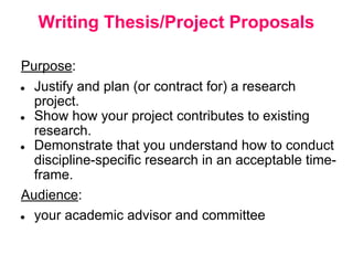 Writing Thesis/Project Proposals
Purpose:
● Justify and plan (or contract for) a research
project.
● Show how your project contributes to existing
research.
● Demonstrate that you understand how to conduct
discipline-specific research in an acceptable time-
frame.
Audience:
● your academic advisor and committee
 