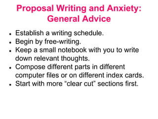 Proposal Writing and Anxiety:
General Advice
● Establish a writing schedule.
● Begin by free-writing.
● Keep a small notebook with you to write
down relevant thoughts.
● Compose different parts in different
computer files or on different index cards.
● Start with more “clear cut” sections first.
 