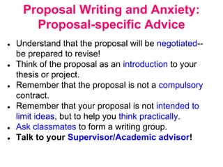 Proposal Writing and Anxiety:
Proposal-specific Advice
● Understand that the proposal will be negotiated--
be prepared to revise!
● Think of the proposal as an introduction to your
thesis or project.
● Remember that the proposal is not a compulsory
contract.
● Remember that your proposal is not intended to
limit ideas, but to help you think practically.
● Ask classmates to form a writing group.
● Talk to your Supervisor/Academic advisor!
 
