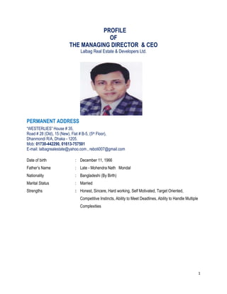 1
PROFILE
OF
THE MANAGING DIRECTOR & CEO
Lalbag Real Estate & Developers Ltd.
PERMANENT ADDRESS
“WESTERLIES” House # 35,
Road # 28 (Old), 15 (New), Flat # B-5, (5th Floor),
Dhanmondi R/A, Dhaka - 1205.
Mob: 01730-442290, 01613-757501
E-mail: lalbagrealestate@yahoo.com , reboti007@gmail.com
Date of birth : December 11, 1966
Father’s Name : Late - Mohendra Nath Mondal
Nationality : Bangladeshi (By Birth)
Marital Status : Married
Strengths : Honest, Sincere, Hard working, Self Motivated, Target Oriented,
Competitive Instincts, Ability to Meet Deadlines, Ability to Handle Multiple
Complexities
 