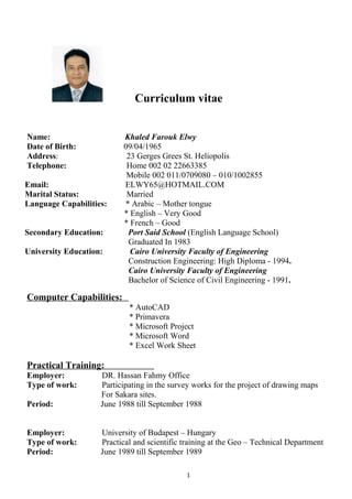 Curriculum vitae
Name: Khaled Farouk Elwy
Date of Birth: 09/04/1965
Address: 23 Gerges Grees St. Heliopolis
Telephone: Home 002 02 22663385
Mobile 002 011/0709080 – 010/1002855
Email: ELWY65@HOTMAIL.COM
Marital Status: Married
Language Capabilities: * Arabic – Mother tongue
* English – Very Good
* French – Good
Secondary Education: Port Said School (English Language School)
Graduated In 1983
University Education: Cairo University Faculty of Engineering
Construction Engineering: High Diploma - 1994.
Cairo University Faculty of Engineering
Bachelor of Science of Civil Engineering - 1991.
Computer Capabilities:
* AutoCAD
* Primavera
* Microsoft Project
* Microsoft Word
* Excel Work Sheet
Practical Training:
Employer: DR. Hassan Fahmy Office
Type of work: Participating in the survey works for the project of drawing maps
For Sakara sites.
Period: June 1988 till September 1988
Employer: University of Budapest – Hungary
Type of work: Practical and scientific training at the Geo – Technical Department
Period: June 1989 till September 1989
1
 