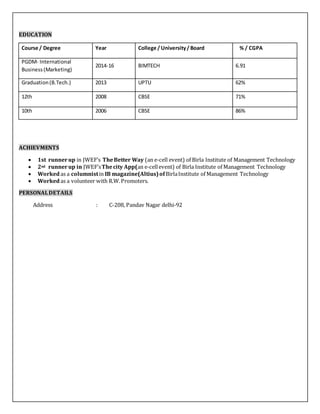 EDUCATION
Course / Degree Year College / University/ Board % / CGPA
PGDM- International
Business(Marketing)
2014-16 BIMTECH 6.91
Graduation(B.Tech.) 2013 UPTU 62%
12th 2008 CBSE 71%
10th 2006 CBSE 86%
ACHIEVMENTS
 1st runnerup in JWEF’s TheBetter Way (an e-cell event) of Birla Institute of Management Technology
 2nd runnerup in JWEF’sThecity App(an e-cellevent) of Birla Institute of Management Technology
 Workedas a columnistin IB magazine(Altius)of BirlaInstitute of Management Technology
 Workedas a volunteer with R.W.Promoters.
PERSONALDETAILS
Address : C-208, Pandav Nagar delhi-92
 