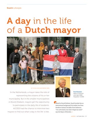 ACCESS | AUTUMN 2016 | 37
Dutch Lifestyle
Raised in Noord-Brabant, Ruud Severijns has an
international background: his mother was from
Northern-Ireland, his father from Indonesia.
“I’m 100% Dutch, but I don’t forget my roots!”
says the Mayor of Oirschot.
A day in the life
of a Dutch mayor
BY OLIVIA VAN DEN BROEK-NERI
In the Netherlands, a mayor takes the role of
representing the citizens of his or her
municipality. But in the smaller municipalities
in Noord-Brabant, mayors get the opportunity
to participate in the daily life of residents.
ACCESS had the chance to interview two
mayors to find out what ‘a day in the life’ is like.
Ruud Severijns
Mayor of Oirschot
since April 2006
Population: 15,000
»
 