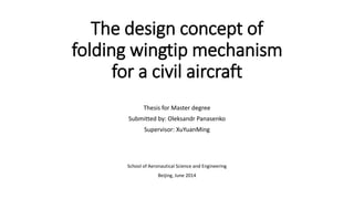 The design concept of
folding wingtip mechanism
for a civil aircraft
Thesis for Master degree
Submitted by: Oleksandr Panasenko
Supervisor: XuYuanMing
School of Aeronautical Science and Engineering
Beijing, June 2014
 