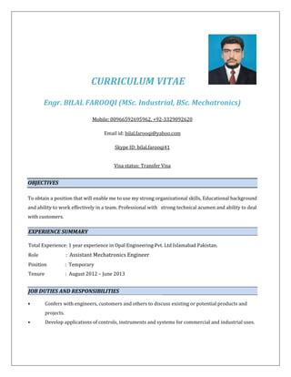 CURRICULUM VITAE
Engr. BILAL FAROOQI (MSc. Industrial, BSc. Mechatronics)
Mobile: 00966592695962, +92-3329092620
Email id: bilal.farooqi@yahoo.com
Skype ID: bilal.farooqi41
Visa status: Transfer Visa
OBJECTIVES
To obtain a position that will enable me to use my strong organizational skills, Educational background
and ability to work effectively in a team. Professional with strong technical acumen and ability to deal
with customers.
EXPERIENCE SUMMARY
Total Experience: 1 year experience in Opal Engineering Pvt. Ltd Islamabad Pakistan.
Role : Assistant Mechatronics Engineer
Position : Temporary
Tenure : August 2012 – June 2013
JOB DUTIES AND RESPONSIBILITIES
• Confers with engineers, customers and others to discuss existing or potential products and
projects.
• Develop applications of controls, instruments and systems for commercial and industrial uses.
 