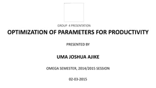 GROUP 4 PRESENTATION
OPTIMIZATION OF PARAMETERS FOR PRODUCTIVITY
PRESENTED BY
UMA JOSHUA AJIKE
OMEGA SEMESTER, 2014/2015 SESSION
02-03-2015
 