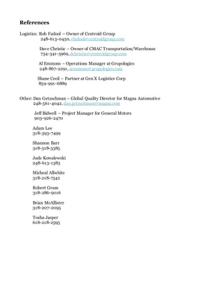 References
Logistics: Rob Fadool – Owner of Centroid Group
248-613-0450, rfadool@centroidgroup.com
Dave Christie – Owner of CMAC Transportation/Warehouse
734-341-5969, dchristie@centroidgroup.com
Al Emmons – Operations Manager at Grupologico
248-867-2291, aemmons@grupologico.com
Shane Cecil – Partner at Gen X Logistics Corp
859-991-6889
Other: Dan Getzschman – Global Quality Director for Magna Automotive
248-561-4042, dan.getzschman@magna.com
Jeff Bidwell – Project Manager for General Motors
903-926-2470
Adam Lee
318-393-7499
Shannon Barr
318-518-3385
Jude Kowalewski
248-613-1383
Micheal Allwhite
318-218-7542
Robert Gram
318-286-9016
Brian McAllister
318-207-2095
Tosha Jasper
618-218-2595
 