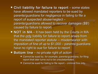  Civil liability for failure to reportCivil liability for failure to report – some states– some states
have allowed mandated reporters to be sued byhave allowed mandated reporters to be sued by
parents/guardians for negligence in failing to file aparents/guardians for negligence in failing to file a
report of suspected abuse/neglect –report of suspected abuse/neglect –
parents/guardians allowed to recover damages ($$!)parents/guardians allowed to recover damages ($$!)
caused by failure to reportcaused by failure to report
 NOT in MANOT in MA – It has been held by the Courts in MA– It has been held by the Courts in MA
that thethat the onlyonly liability for failure to report arises fromliability for failure to report arises from
the mandated reporter statute -- misdemeanor withthe mandated reporter statute -- misdemeanor with
imposition of fine of up to $1,000 – parents/guardiansimposition of fine of up to $1,000 – parents/guardians
have no right to sue for failure to reporthave no right to sue for failure to report
 Bottom lineBottom line – no private right of action– no private right of action
 Cannot be sued by, for example, parents/guardians, for filingCannot be sued by, for example, parents/guardians, for filing
report that later turns out to be unsubstantiated.report that later turns out to be unsubstantiated.
 Cannot be sued for failing to file report – criminal fine only.Cannot be sued for failing to file report – criminal fine only.
 
