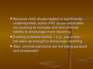  Because child abuse/neglect is significantlyBecause child abuse/neglect is significantly
underreported, some child abuse advocatesunderreported, some child abuse advocates
are pushing to increase civil and criminalare pushing to increase civil and criminal
liability to encourage more reportingliability to encourage more reporting
 Existing potential liability – e.g., just a fine --Existing potential liability – e.g., just a fine --
not seen as enough to encourage reportingnot seen as enough to encourage reporting
 Also, criminal sanctions are not being pursuedAlso, criminal sanctions are not being pursued
and prosecutedand prosecuted
 
