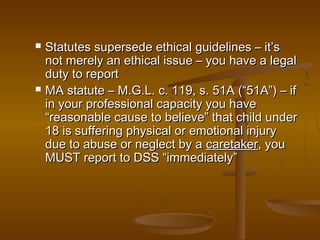  Statutes supersede ethical guidelines – it’sStatutes supersede ethical guidelines – it’s
not merely an ethical issue – you have a legalnot merely an ethical issue – you have a legal
duty to reportduty to report
 MA statute – M.G.L. c. 119, s. 51A (“51A”) – ifMA statute – M.G.L. c. 119, s. 51A (“51A”) – if
in your professional capacity you havein your professional capacity you have
“reasonable cause to believe” that child under“reasonable cause to believe” that child under
18 is suffering physical or emotional injury18 is suffering physical or emotional injury
due to abuse or neglect by adue to abuse or neglect by a caretakercaretaker, you, you
MUST report to DSS “immediately”MUST report to DSS “immediately”
 