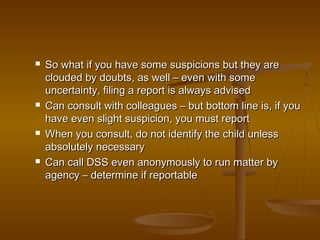  So what if you have some suspicions but they areSo what if you have some suspicions but they are
clouded by doubts, as well – even with someclouded by doubts, as well – even with some
uncertainty, filing a report is always adviseduncertainty, filing a report is always advised
 Can consult with colleagues – but bottom line is, if youCan consult with colleagues – but bottom line is, if you
have even slight suspicion, you must reporthave even slight suspicion, you must report
 When you consult, do not identify the child unlessWhen you consult, do not identify the child unless
absolutely necessaryabsolutely necessary
 Can call DSS even anonymously to run matter byCan call DSS even anonymously to run matter by
agency – determine if reportableagency – determine if reportable
 