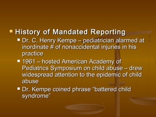  History of Mandated ReportingHistory of Mandated Reporting
 Dr. C. Henry Kempe – pediatrician alarmed atDr. C. Henry Kempe – pediatrician alarmed at
inordinate # of nonaccidental injuries in hisinordinate # of nonaccidental injuries in his
practicepractice
 1961 – hosted American Academy of1961 – hosted American Academy of
Pediatrics Symposium on child abuse – drewPediatrics Symposium on child abuse – drew
widespread attention to the epidemic of childwidespread attention to the epidemic of child
abuseabuse
 Dr. Kempe coined phrase “battered childDr. Kempe coined phrase “battered child
syndrome”syndrome”
 