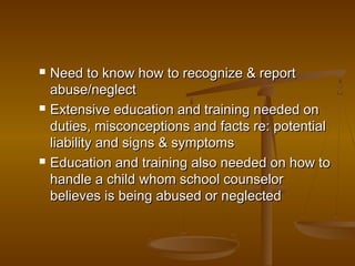  Need to know how to recognize & reportNeed to know how to recognize & report
abuse/neglectabuse/neglect
 Extensive education and training needed onExtensive education and training needed on
duties, misconceptions and facts re: potentialduties, misconceptions and facts re: potential
liability and signs & symptomsliability and signs & symptoms
 Education and training also needed on how toEducation and training also needed on how to
handle a child whom school counselorhandle a child whom school counselor
believes is being abused or neglectedbelieves is being abused or neglected
 