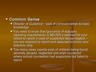  Common SenseCommon Sense
 Director of Guidance – lack of common sense & basicDirector of Guidance – lack of common sense & basic
knowledgeknowledge
 You need to know that ignorance of statutoryYou need to know that ignorance of statutory
reporting requirements is NEVER a defense for yourreporting requirements is NEVER a defense for your
failure to report a case of suspected abuse/neglect –failure to report a case of suspected abuse/neglect –
you are required to report and assumed to know youryou are required to report and assumed to know your
statutory dutystatutory duty
 Too many news reports exist of children being foundToo many news reports exist of children being found
severely abused, neglected and even murderedseverely abused, neglected and even murdered
where school counselors had suspicions but failed towhere school counselors had suspicions but failed to
reportreport
 