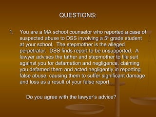 QUESTIONS:QUESTIONS:
1.1. You are a MA school counselor who reported a case ofYou are a MA school counselor who reported a case of
suspected abuse to DSS involving a 5suspected abuse to DSS involving a 5thth
grade studentgrade student
at your school. The stepmother is the allegedat your school. The stepmother is the alleged
perpetrator. DSS finds report to be unsupported. Aperpetrator. DSS finds report to be unsupported. A
lawyer advises the father and stepmother to file suitlawyer advises the father and stepmother to file suit
against you for defamation and negligence, claimingagainst you for defamation and negligence, claiming
you defamed them and acted negligently in reportingyou defamed them and acted negligently in reporting
false abuse, causing them to suffer significant damagefalse abuse, causing them to suffer significant damage
and loss as a result of your false report.and loss as a result of your false report.
Do you agree with the lawyer’s advice?Do you agree with the lawyer’s advice?
 