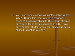 3.3. You have been a school counselor for two yearsYou have been a school counselor for two years
in MA. During this time, you have reported 6in MA. During this time, you have reported 6
cases of suspected abuse to DSS, none of whichcases of suspected abuse to DSS, none of which
have been found to be supported by DSS. Youhave been found to be supported by DSS. You
have another student whom you suspect is beinghave another student whom you suspect is being
abused. What do you do?abused. What do you do?
 